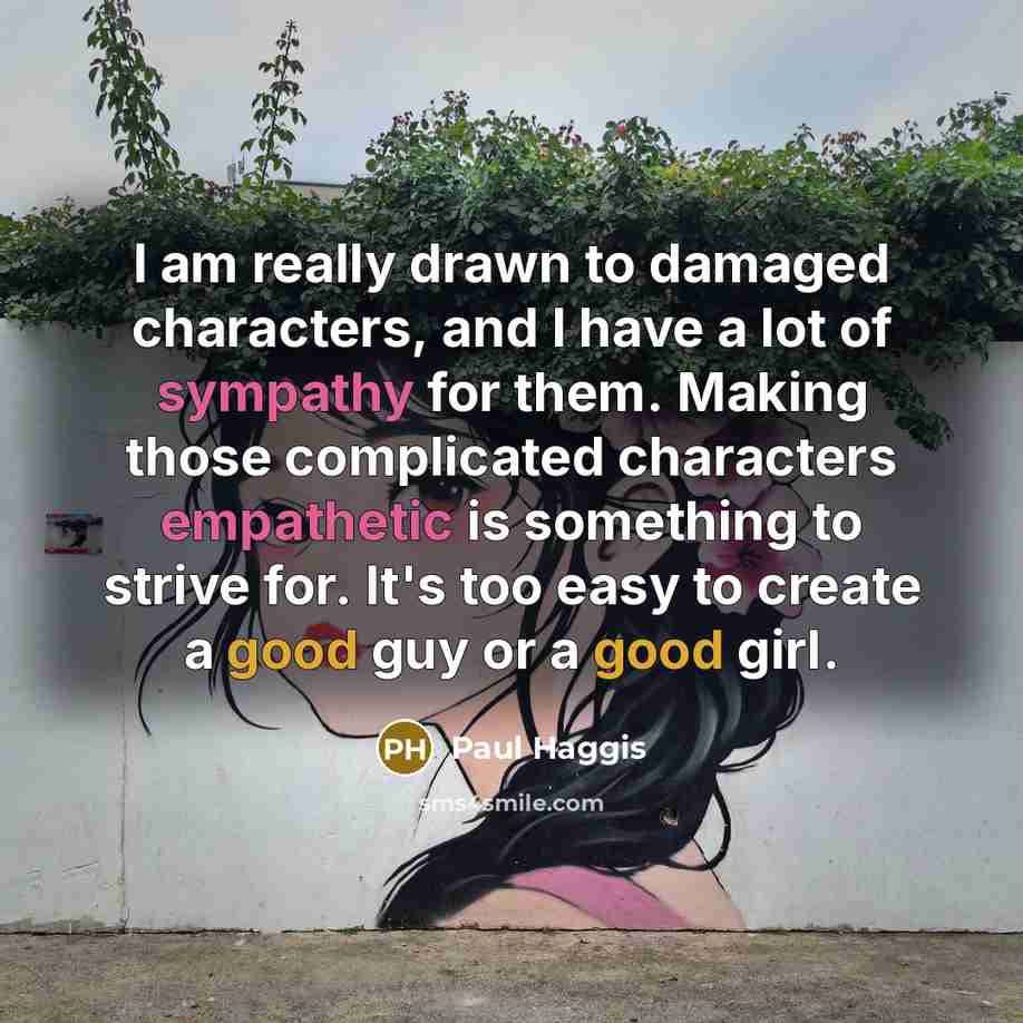 “I am really drawn to damaged characters, and I have a lot of sympathy for them. Making those complicated characters empathetic is something to strive for. It's too easy to create a good guy or a good girl.” quote by Paul Haggis