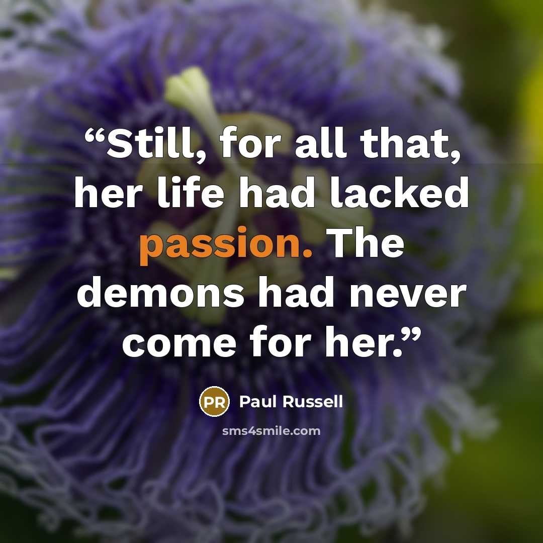 “Still, for all that, her life had lacked passion. The demons had never come for her.” quote by Paul Russell