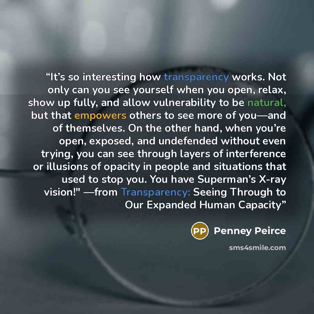 “It’s so interesting how transparency works. Not only can you see yourself when you open, relax, show up fully, and allow vulnerability to be natural, but that empowers others to see more of you—and of themselves. On the other hand, when you’re open, exposed, and undefended without even trying, you…” quote by Penney Peirce