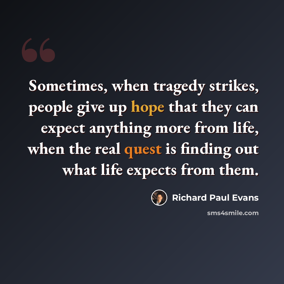 “Sometimes, when tragedy strikes, people give up hope that they can expect anything more from life, when the real quest is finding out what life expects from them.” quote by Richard Paul Evans