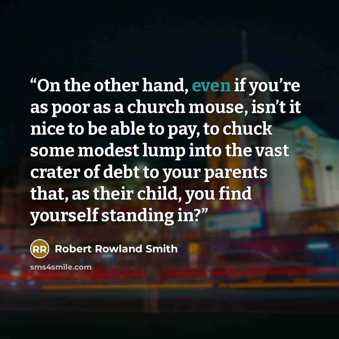 “On the other hand, even if you’re as poor as a church mouse, isn’t it nice to be able to pay, to chuck some modest lump into the vast crater of debt to your parents that, as their child, you find yourself standing in?” quote by Robert Rowland Smith