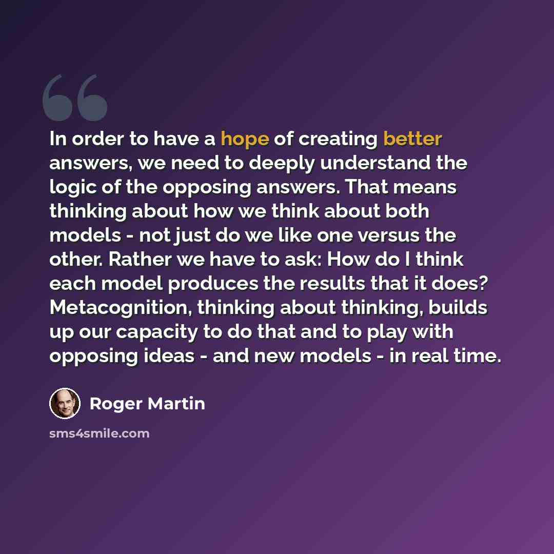 “In order to have a hope of creating better answers, we need to deeply understand the logic of the opposing answers. That means thinking about how we think about both models - not just do we like one versus the other. Rather we have to ask: How do I think each model produces the results that it…” quote by Roger Martin