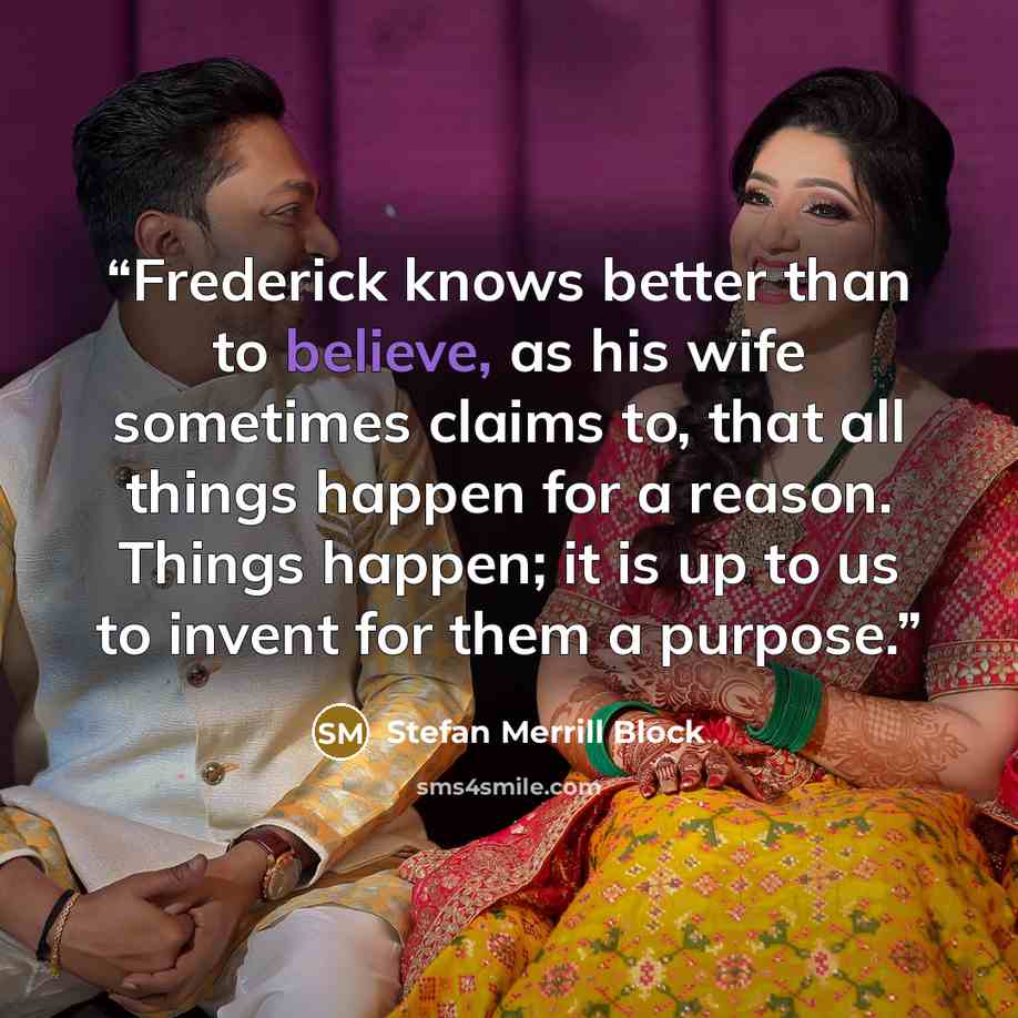 “Frederick knows better than to believe, as his wife sometimes claims to, that all things happen for a reason. Things happen; it is up to us to invent for them a purpose.” quote by Stefan Merrill Block