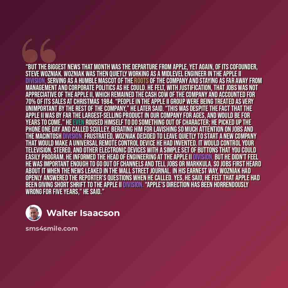 “But the biggest news that month was the departure from Apple, yet again, of its cofounder, Steve Wozniak. Wozniak was then quietly working as a midlevel engineer in the Apple II division, serving as a humble mascot of the roots of the company and staying as far away from management and corporate…” quote by Walter Isaacson