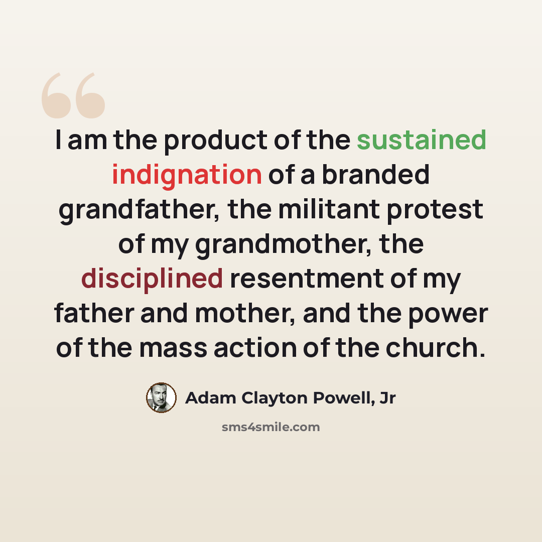 “I am the product of the sustained indignation of a branded grandfather, the militant protest of my grandmother, the disciplined resentment of my father and mother, and the power of the mass action of the church.” quote by Adam Clayton Powell, Jr