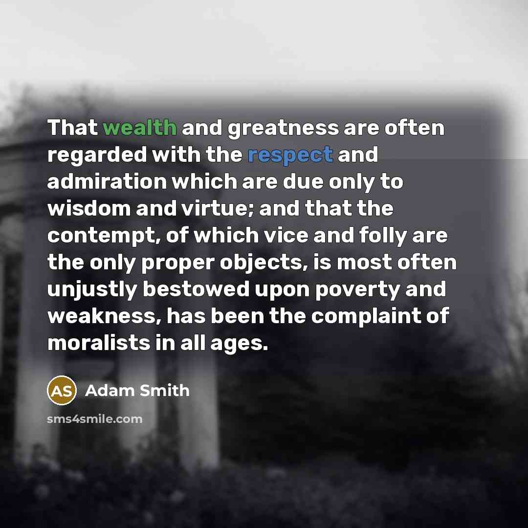 “That wealth and greatness are often regarded with the respect and admiration which are due only to wisdom and virtue; and that the contempt, of which vice and folly are the only proper objects, is most often unjustly bestowed upon poverty and weakness, has been the complaint of moralists in all…” quote by Adam Smith