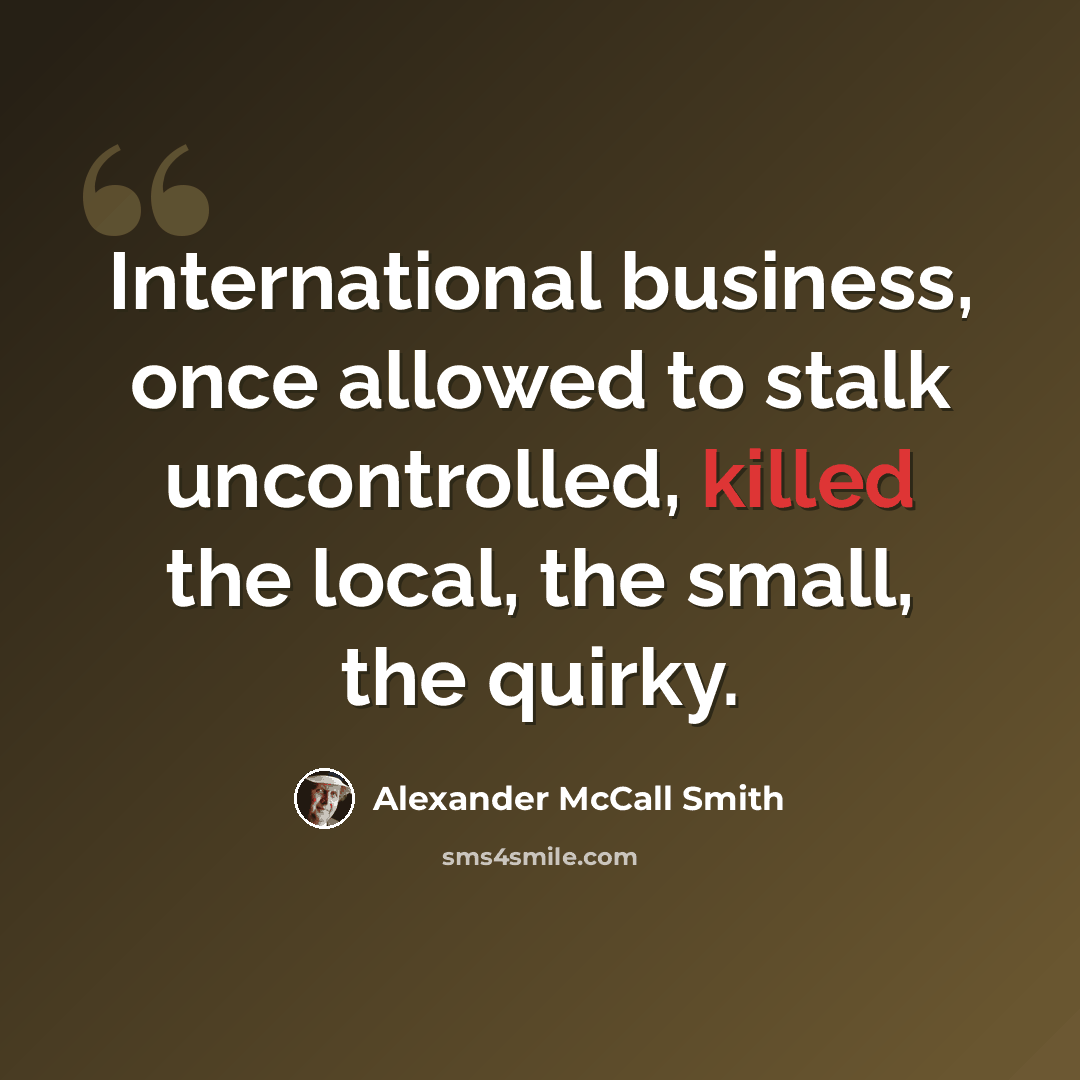 “International business, once allowed to stalk uncontrolled, killed the local, the small, the quirky.” quote by Alexander McCall Smith