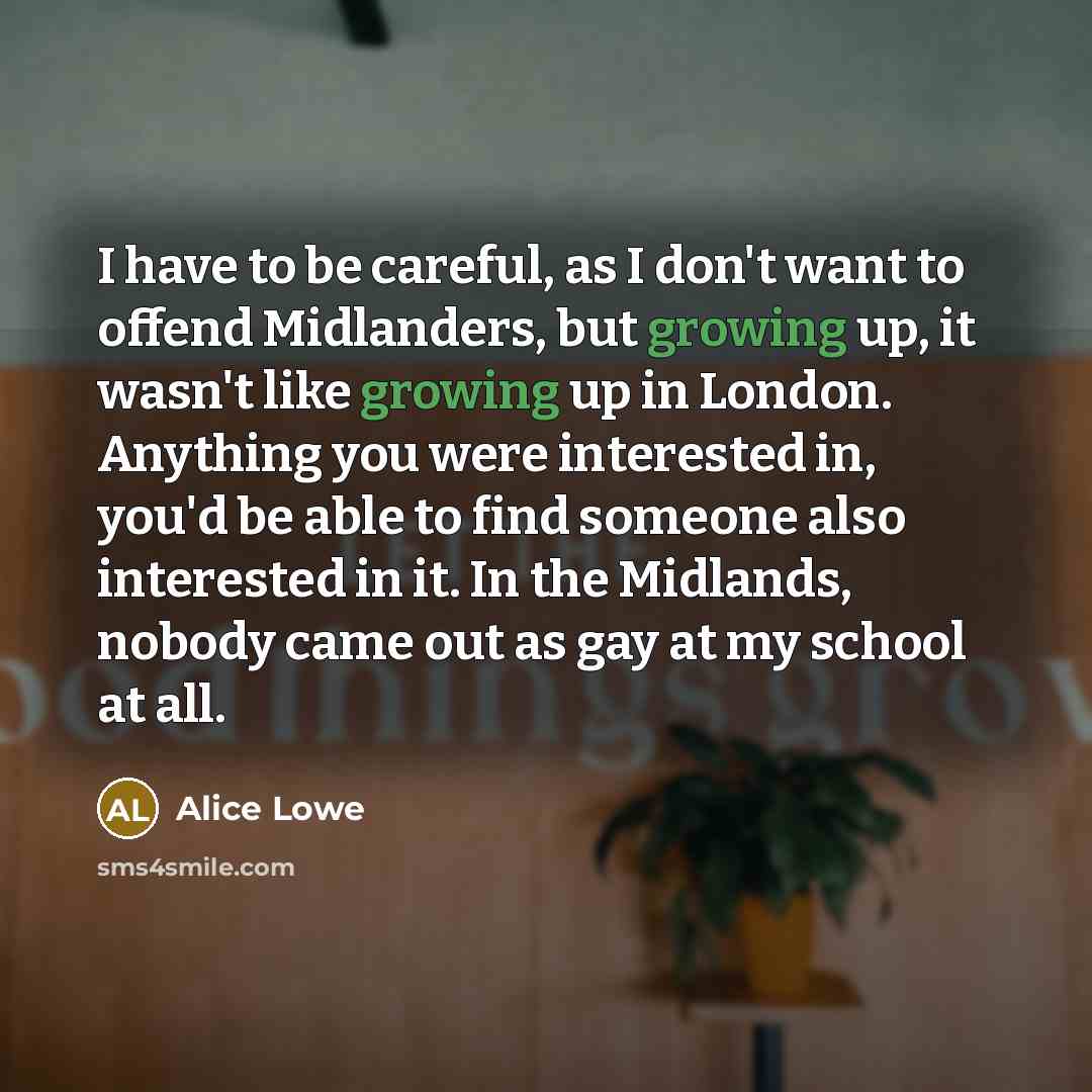 “I have to be careful, as I don't want to offend Midlanders, but growing up, it wasn't like growing up in London. Anything you were interested in, you'd be able to find someone also interested in it. In the Midlands, nobody came out as gay at my school at all.” quote by Alice Lowe