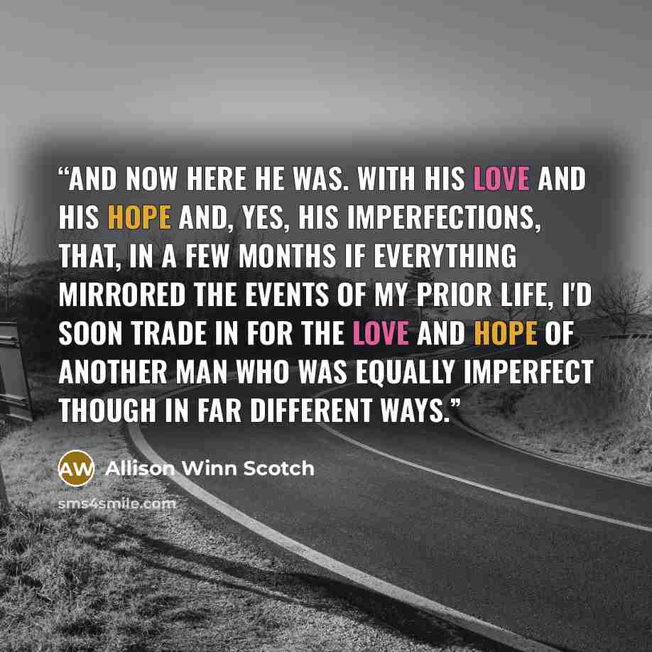 “And now here he was. With his love and his hope and, yes, his imperfections, that, in a few months if everything mirrored the events of my prior life, I'd soon trade in for the love and hope of another man who was equally imperfect though in far different ways.” quote by Allison Winn Scotch