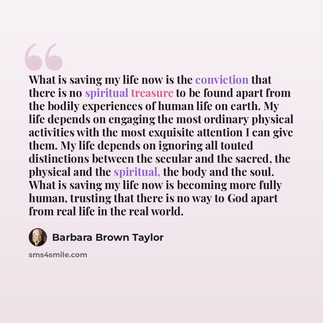 “What is saving my life now is the conviction that there is no spiritual treasure to be found apart from the bodily experiences of human life on earth. My life depends on engaging the most ordinary physical activities with the most exquisite attention I can give them. My life depends on ignoring…” quote by Barbara Brown Taylor