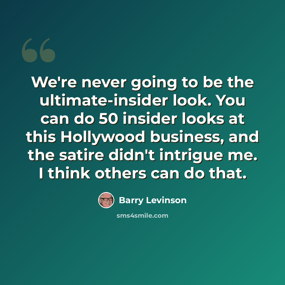 “We're never going to be the ultimate-insider look. You can do 50 insider looks at this Hollywood business, and the satire didn't intrigue me. I think others can do that.” quote by Barry Levinson