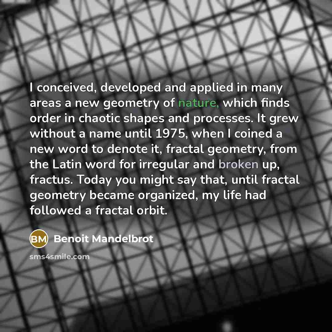 “I conceived, developed and applied in many areas a new geometry of nature, which finds order in chaotic shapes and processes. It grew without a name until 1975, when I coined a new word to denote it, fractal geometry, from the Latin word for irregular and broken up, fractus. Today you might say…” quote by Benoit Mandelbrot