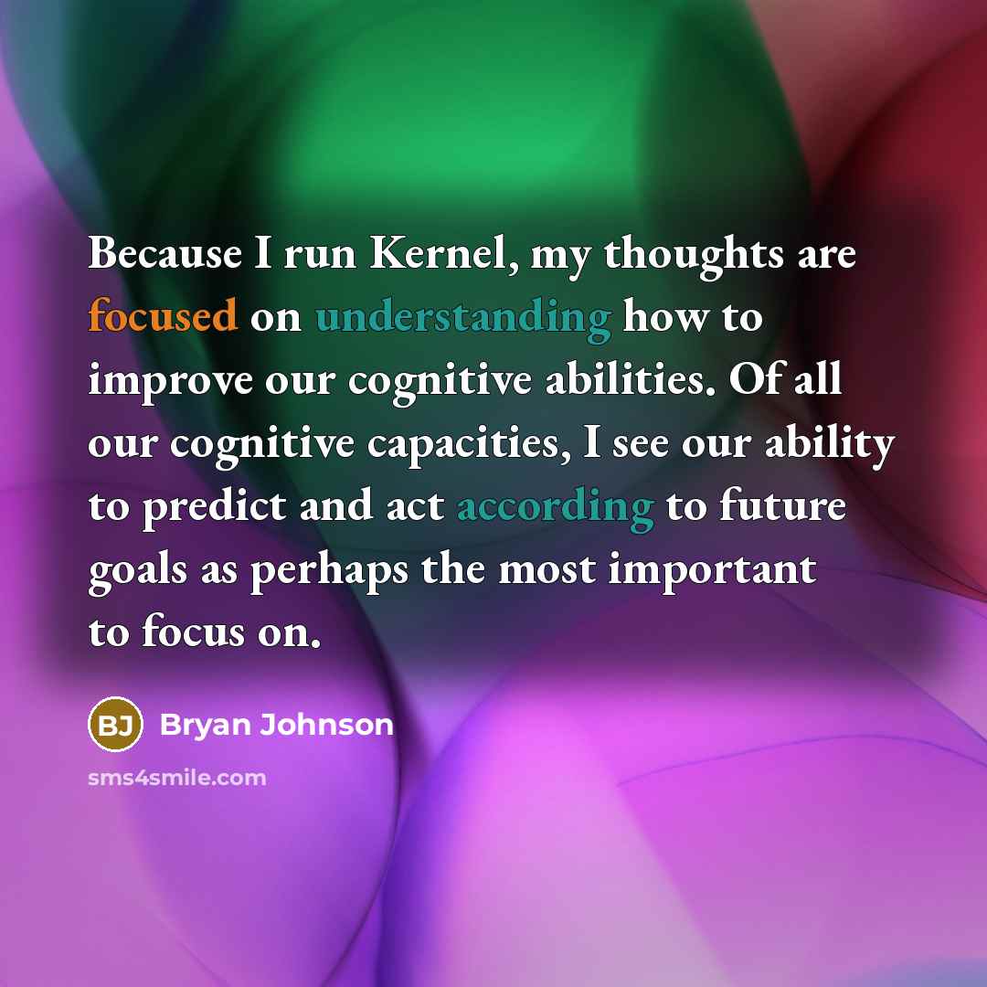 “Because I run Kernel, my thoughts are focused on understanding how to improve our cognitive abilities. Of all our cognitive capacities, I see our ability to predict and act according to future goals as perhaps the most important to focus on.” quote by Bryan Johnson
