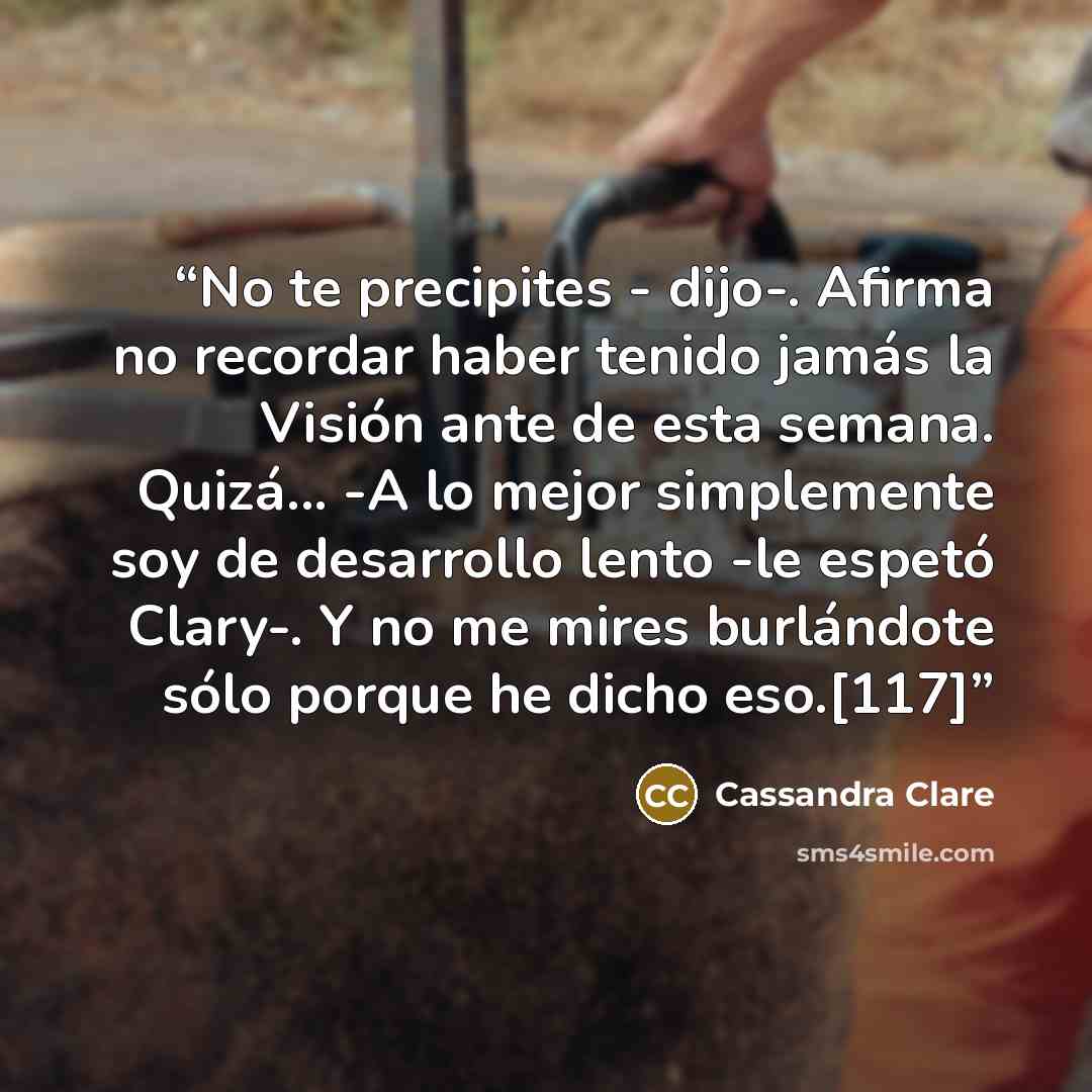 “No te precipites - dijo-. Afirma no recordar haber tenido jamás la Visión ante de esta semana. Quizá... -A lo mejor simplemente soy de desarrollo lento -le espetó Clary-. Y no me mires burlándote sólo porque he dicho eso.[117]” quote by Cassandra Clare