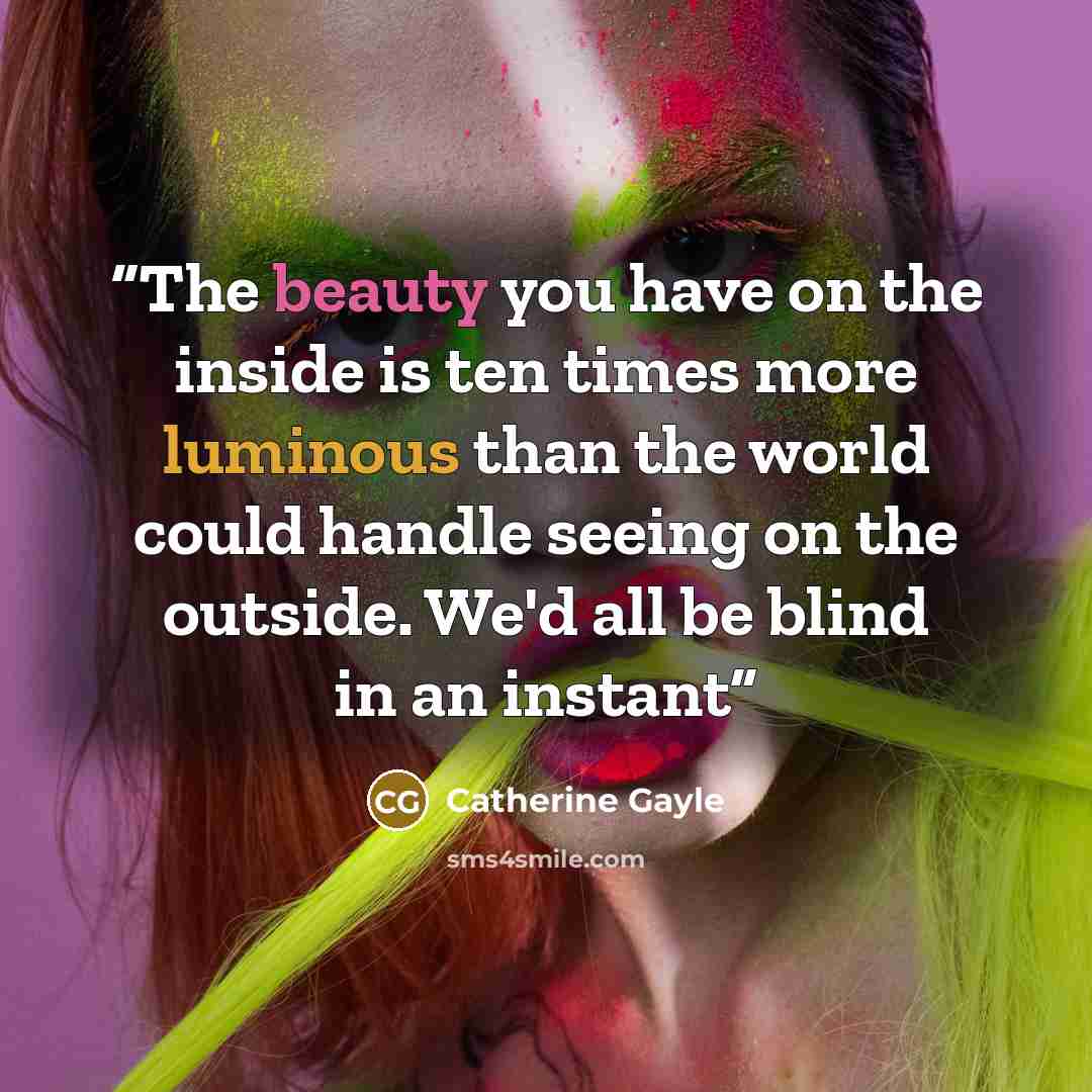 “The beauty you have on the inside is ten times more luminous than the world could handle seeing on the outside. We'd all be blind in an instant” quote by Catherine Gayle