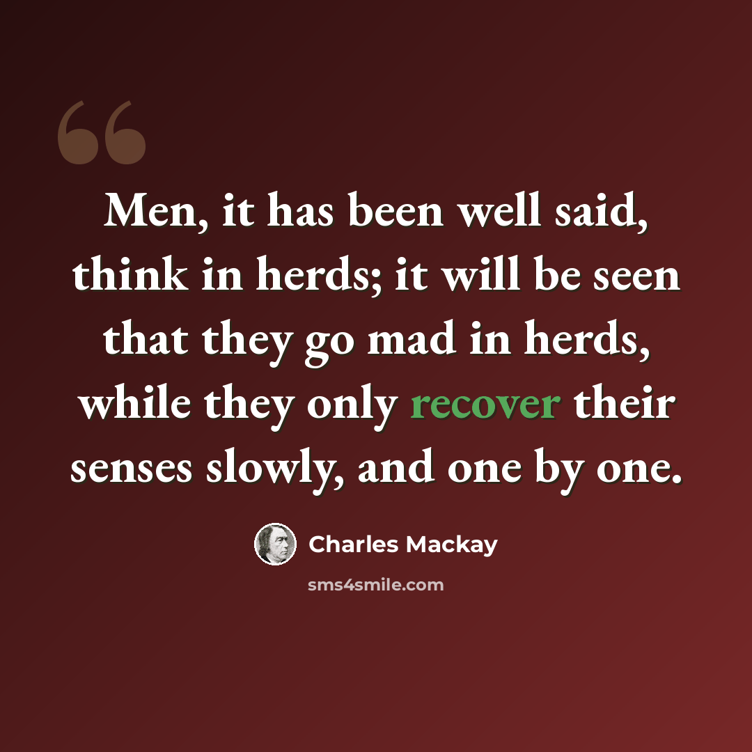 “Men, it has been well said, think in herds; it will be seen that they go mad in herds, while they only recover their senses slowly, and one by one.” quote by Charles Mackay