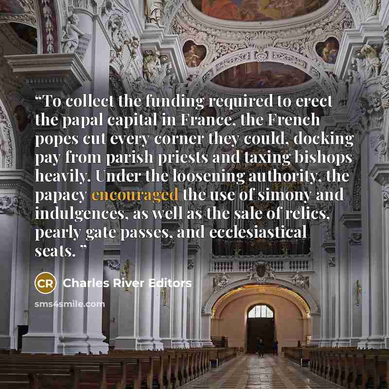 “To collect the funding required to erect the papal capital in France, the French popes cut every corner they could, docking pay from parish priests and taxing bishops heavily. Under the loosening authority, the papacy encouraged the use of simony and indulgences, as well as the sale of relics…” quote by Charles River Editors