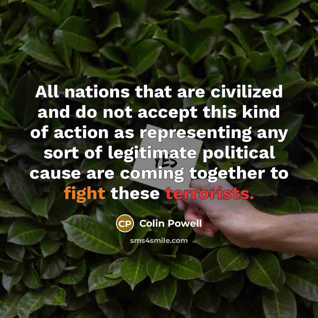 “All nations that are civilized and do not accept this kind of action as representing any sort of legitimate political cause are coming together to fight these terrorists.” quote by Colin Powell