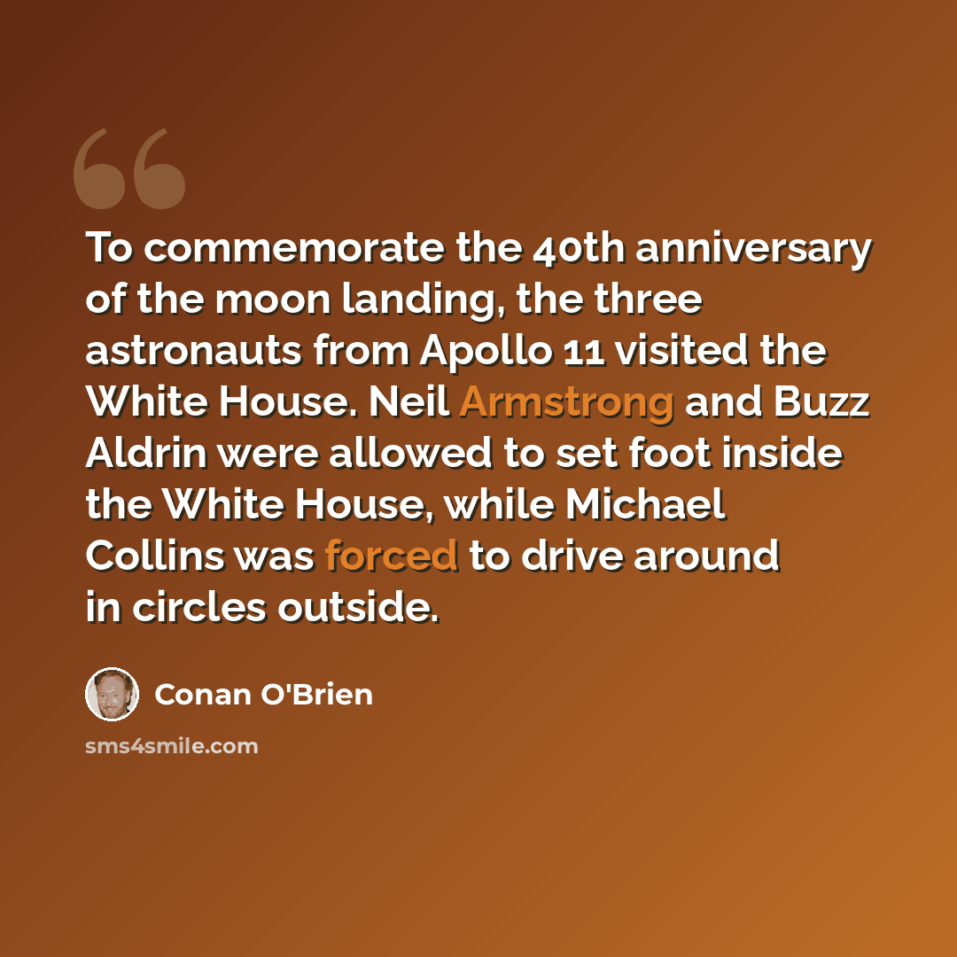 “To commemorate the 40th anniversary of the moon landing, the three astronauts from Apollo 11 visited the White House. Neil Armstrong and Buzz Aldrin were allowed to set foot inside the White House, while Michael Collins was forced to drive around in circles outside.” quote by Conan O'Brien