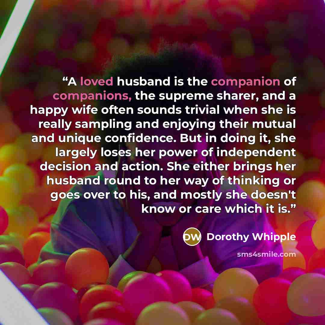 “A loved husband is the companion of companions, the supreme sharer, and a happy wife often sounds trivial when she is really sampling and enjoying their mutual and unique confidence. But in doing it, she largely loses her power of independent decision and action. She either brings her husband…” quote by Dorothy Whipple
