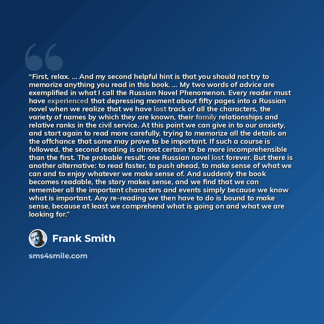 “First, relax. ... And my second helpful hint is that you should not try to memorize anything you read in this book. ... My two words of advice are exemplified in what I call the Russian Novel Phenomenon. Every reader must have experienced that depressing moment about fifty pages into a Russian…” quote by Frank Smith