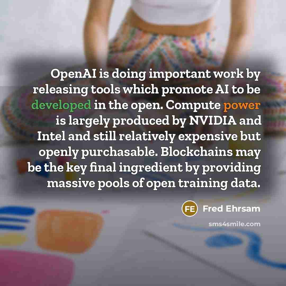 “OpenAI is doing important work by releasing tools which promote AI to be developed in the open. Compute power is largely produced by NVIDIA and Intel and still relatively expensive but openly purchasable. Blockchains may be the key final ingredient by providing massive pools of open training data.” quote by Fred Ehrsam