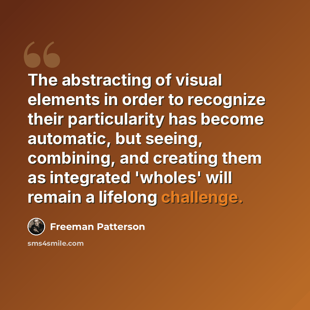 “The abstracting of visual elements in order to recognize their particularity has become automatic, but seeing, combining, and creating them as integrated 'wholes' will remain a lifelong challenge.” quote by Freeman Patterson