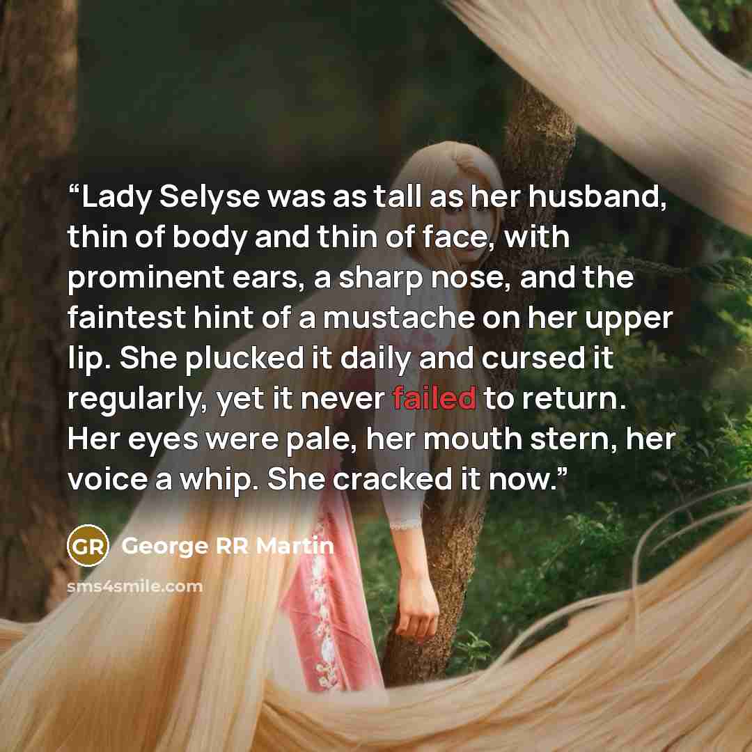 “Lady Selyse was as tall as her husband, thin of body and thin of face, with prominent ears, a sharp nose, and the faintest hint of a mustache on her upper lip. She plucked it daily and cursed it regularly, yet it never failed to return. Her eyes were pale, her mouth stern, her voice a whip. She…” quote by George RR Martin