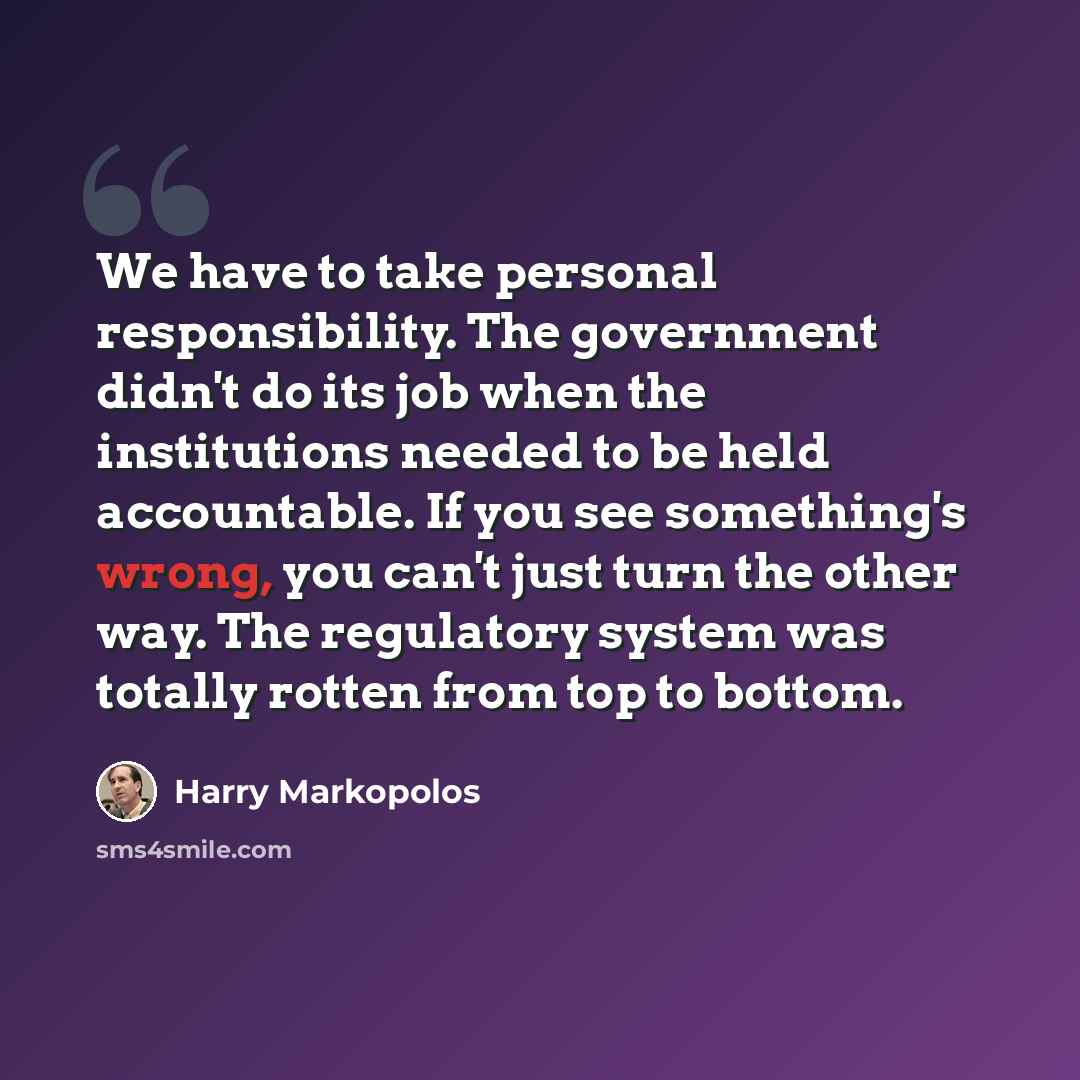 “We have to take personal responsibility. The government didn't do its job when the institutions needed to be held accountable. If you see something's wrong, you can't just turn the other way. The regulatory system was totally rotten from top to bottom.” quote by Harry Markopolos