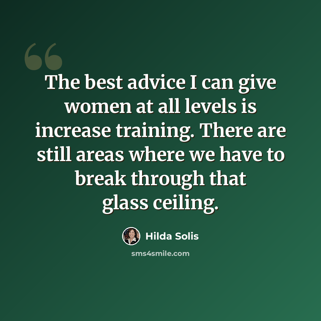 “The best advice I can give women at all levels is increase training. There are still areas where we have to break through that glass ceiling.” quote by Hilda Solis