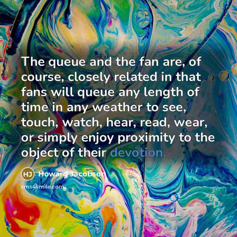 “The queue and the fan are, of course, closely related in that fans will queue any length of time in any weather to see, touch, watch, hear, read, wear, or simply enjoy proximity to the object of their devotion.” quote by Howard Jacobson