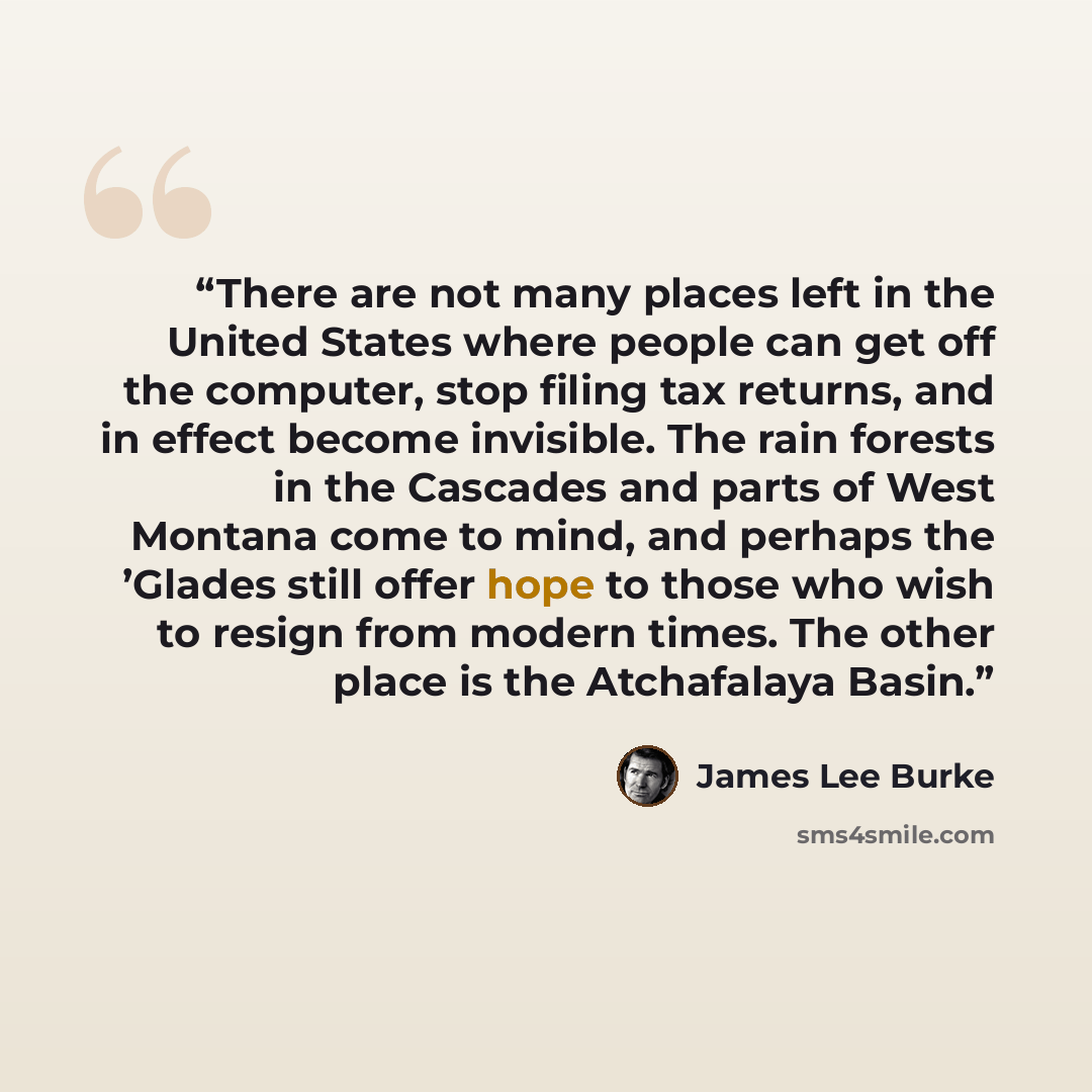“There are not many places left in the United States where people can get off the computer, stop filing tax returns, and in effect become invisible. The rain forests in the Cascades and parts of West Montana come to mind, and perhaps the ’Glades still offer hope to those who wish to resign from…” quote by James Lee Burke