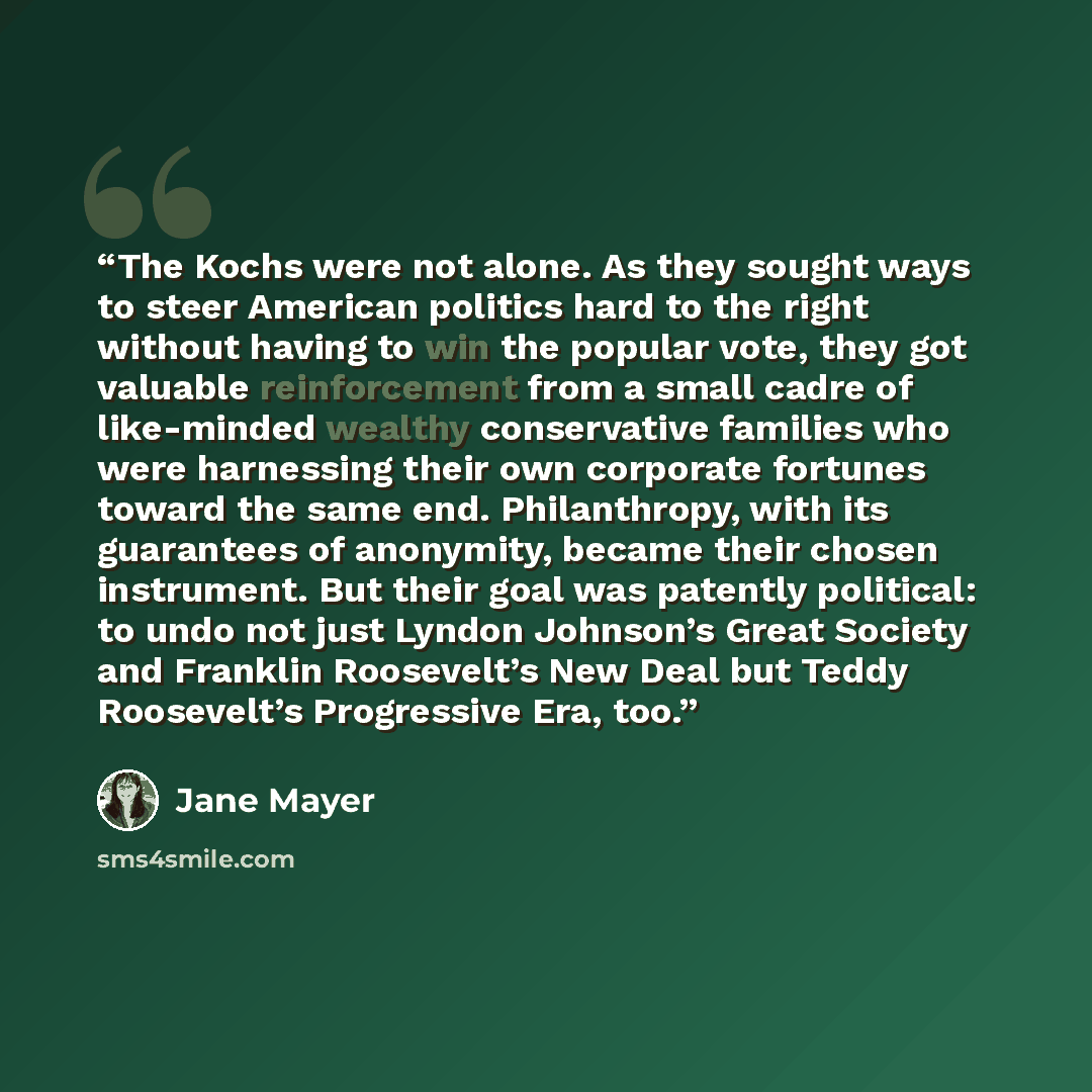 “The Kochs were not alone. As they sought ways to steer American politics hard to the right without having to win the popular vote, they got valuable reinforcement from a small cadre of like-minded wealthy conservative families who were harnessing their own corporate fortunes toward the same end…” quote by Jane Mayer