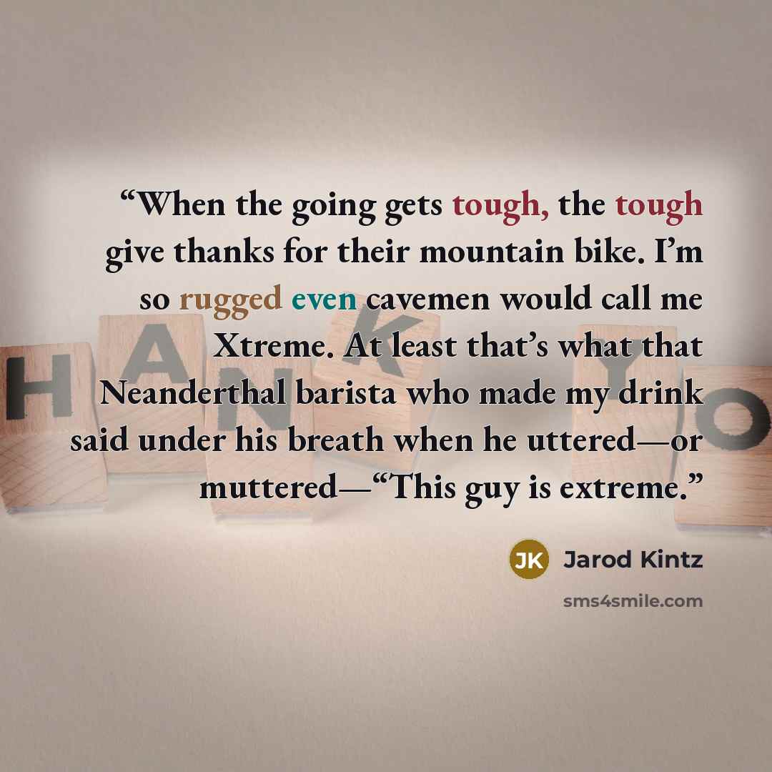“When the going gets tough, the tough give thanks for their mountain bike. I’m so rugged even cavemen would call me Xtreme. At least that’s what that Neanderthal barista who made my drink said under his breath when he uttered—or muttered—“This guy is extreme.” quote by Jarod Kintz