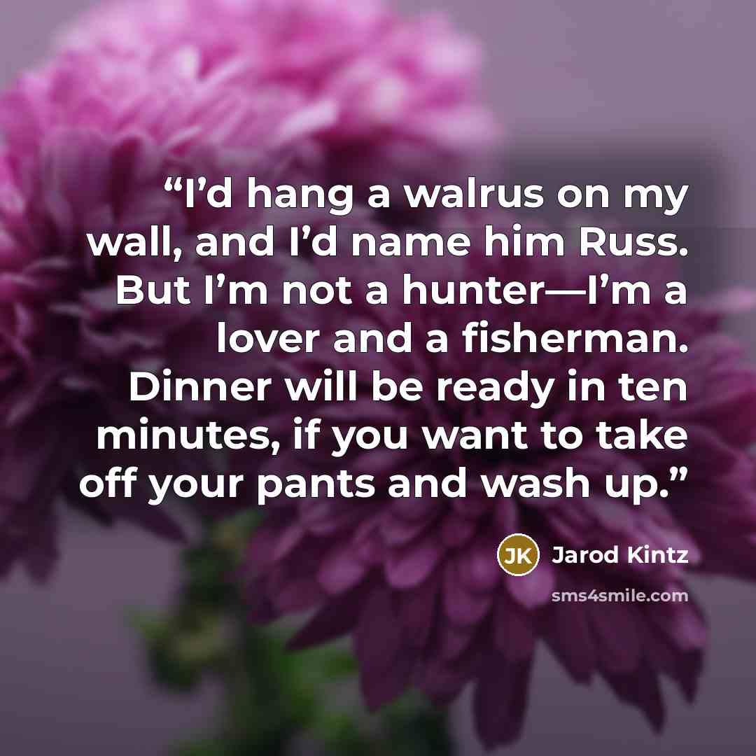“I’d hang a walrus on my wall, and I’d name him Russ. But I’m not a hunter—I’m a lover and a fisherman. Dinner will be ready in ten minutes, if you want to take off your pants and wash up.” quote by Jarod Kintz