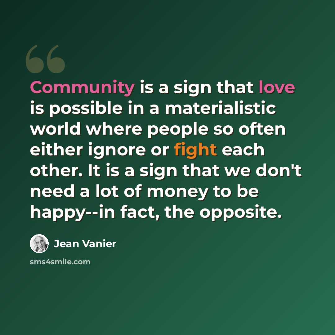 “Community is a sign that love is possible in a materialistic world where people so often either ignore or fight each other. It is a sign that we don't need a lot of money to be happy--in fact, the opposite.” quote by Jean Vanier