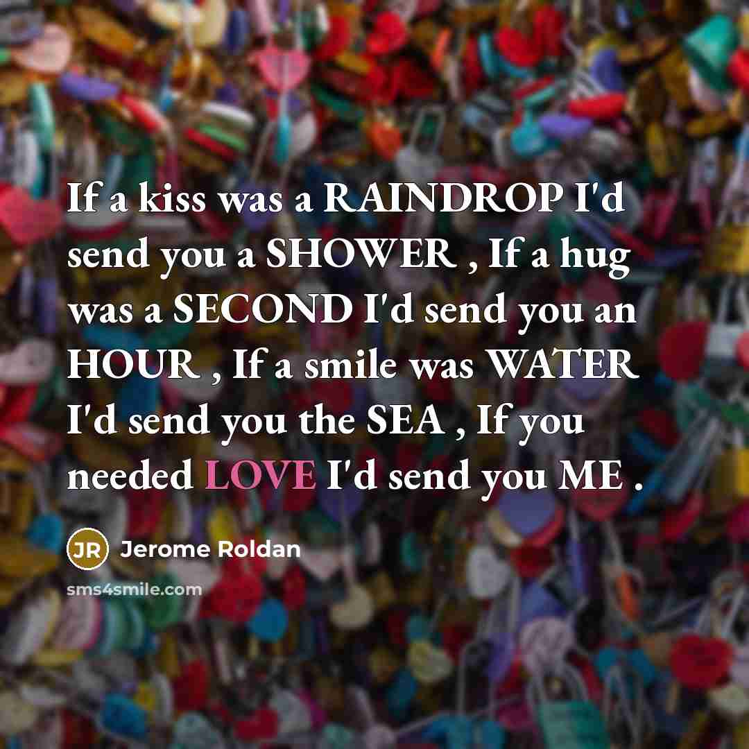 “If a kiss was a RAINDROP I'd send you a SHOWER , If a hug was a SECOND I'd send you an HOUR , If a smile was WATER I'd send you the SEA , If you needed LOVE I'd send you ME .” quote by Jerome Roldan