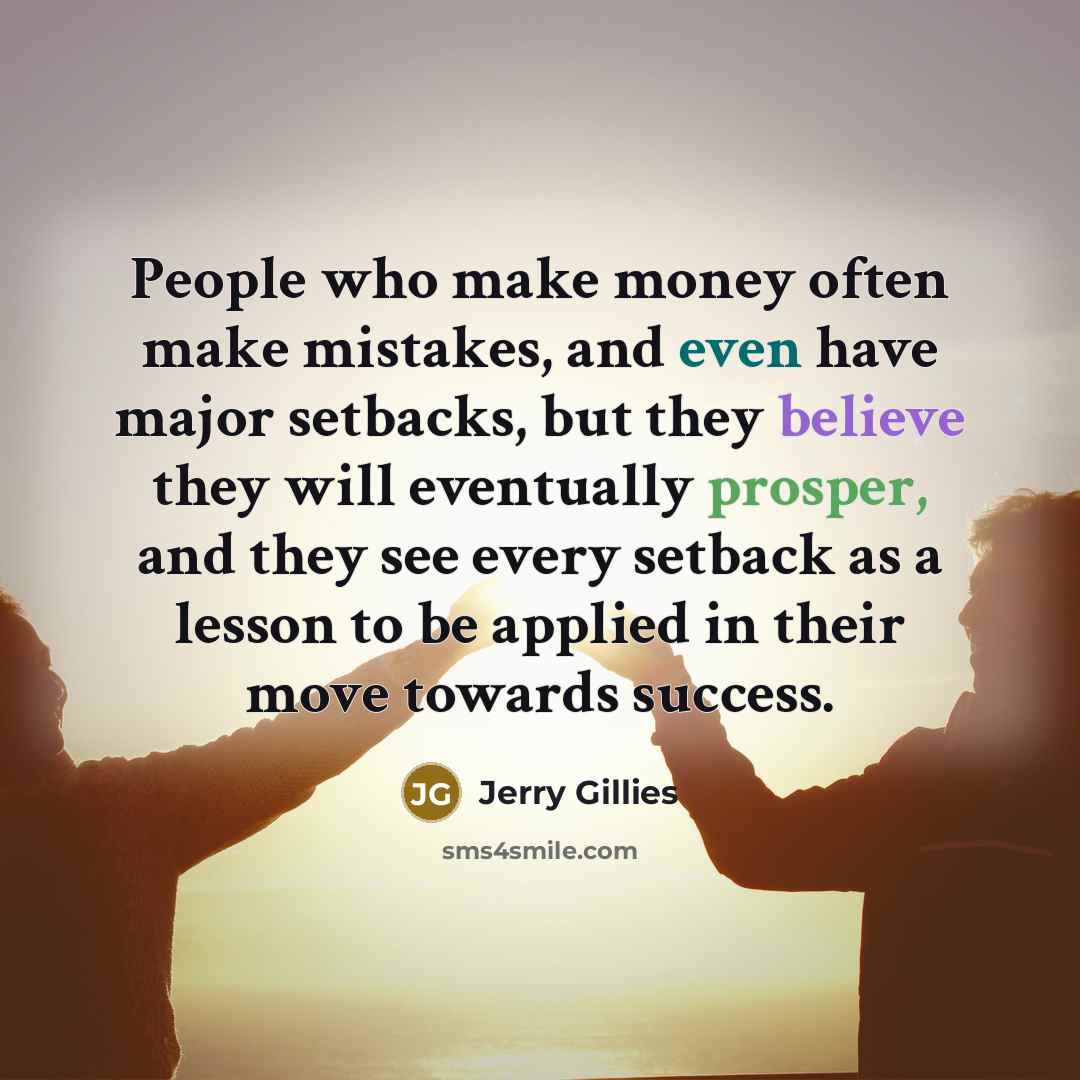 “People who make money often make mistakes, and even have major setbacks, but they believe they will eventually prosper, and they see every setback as a lesson to be applied in their move towards success.” quote by Jerry Gillies