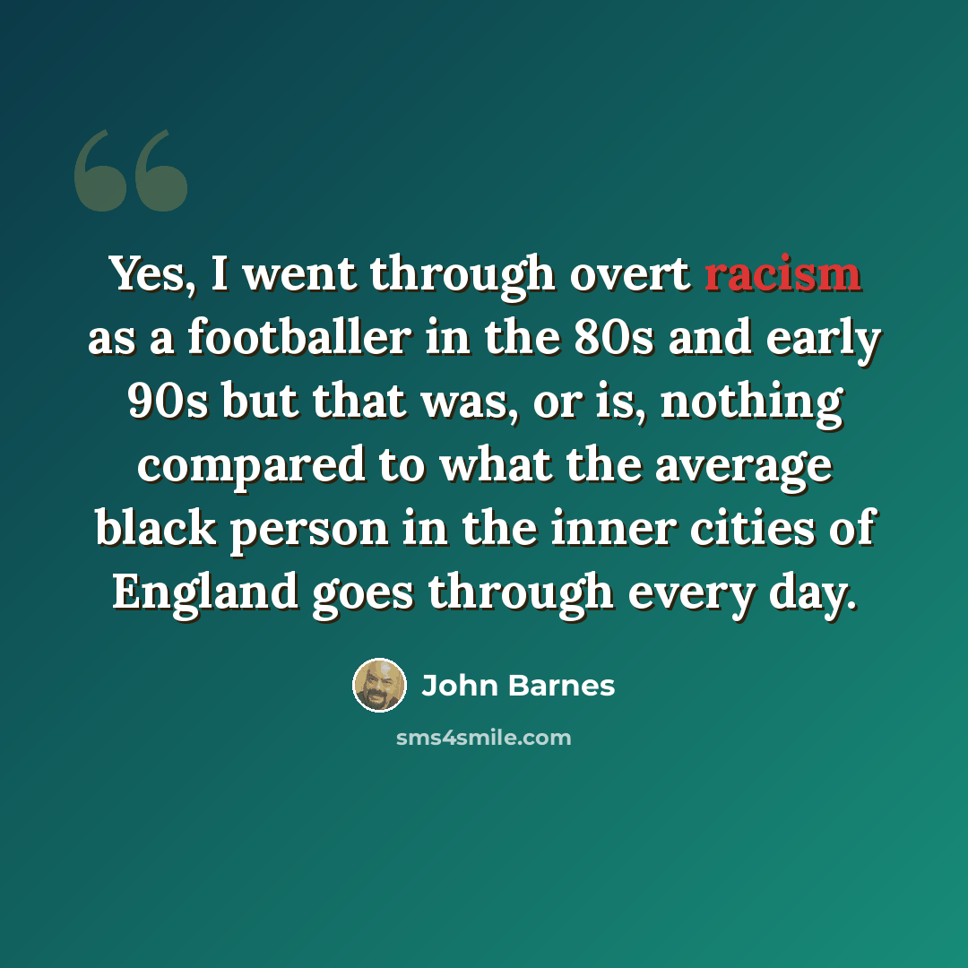 “Yes, I went through overt racism as a footballer in the 80s and early 90s but that was, or is, nothing compared to what the average black person in the inner cities of England goes through every day.” quote by John Barnes
