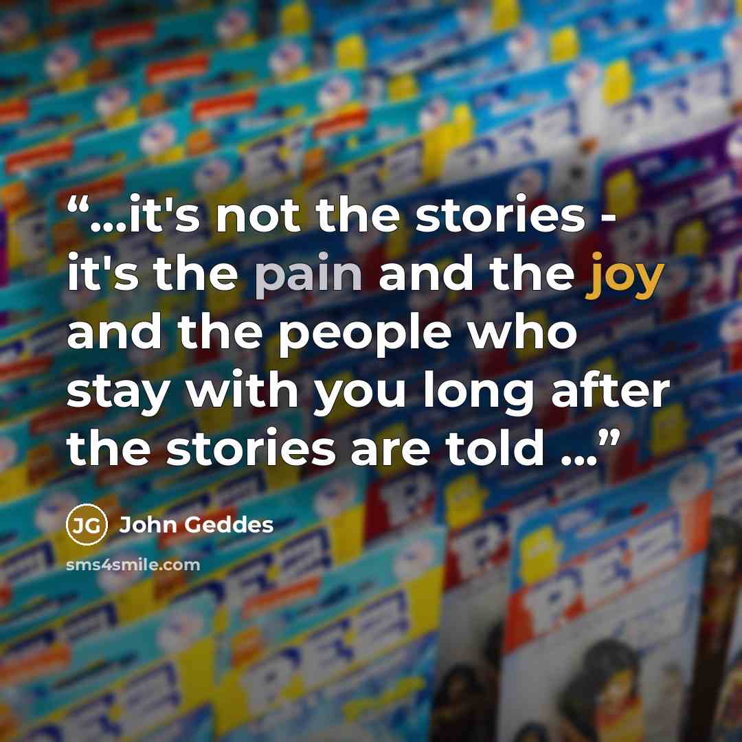 “...it's not the stories - it's the pain and the joy and the people who stay with you long after the stories are told ...” quote by John Geddes