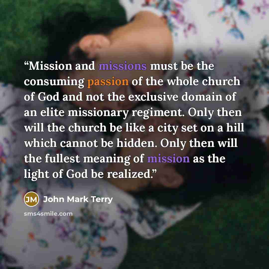 “Mission and missions must be the consuming passion of the whole church of God and not the exclusive domain of an elite missionary regiment. Only then will the church be like a city set on a hill which cannot be hidden. Only then will the fullest meaning of mission as the light of God be realized.” quote by John Mark Terry