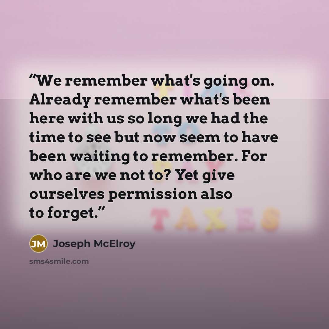 “We remember what's going on. Already remember what's been here with us so long we had the time to see but now seem to have been waiting to remember. For who are we not to? Yet give ourselves permission also to forget.” quote by Joseph McElroy