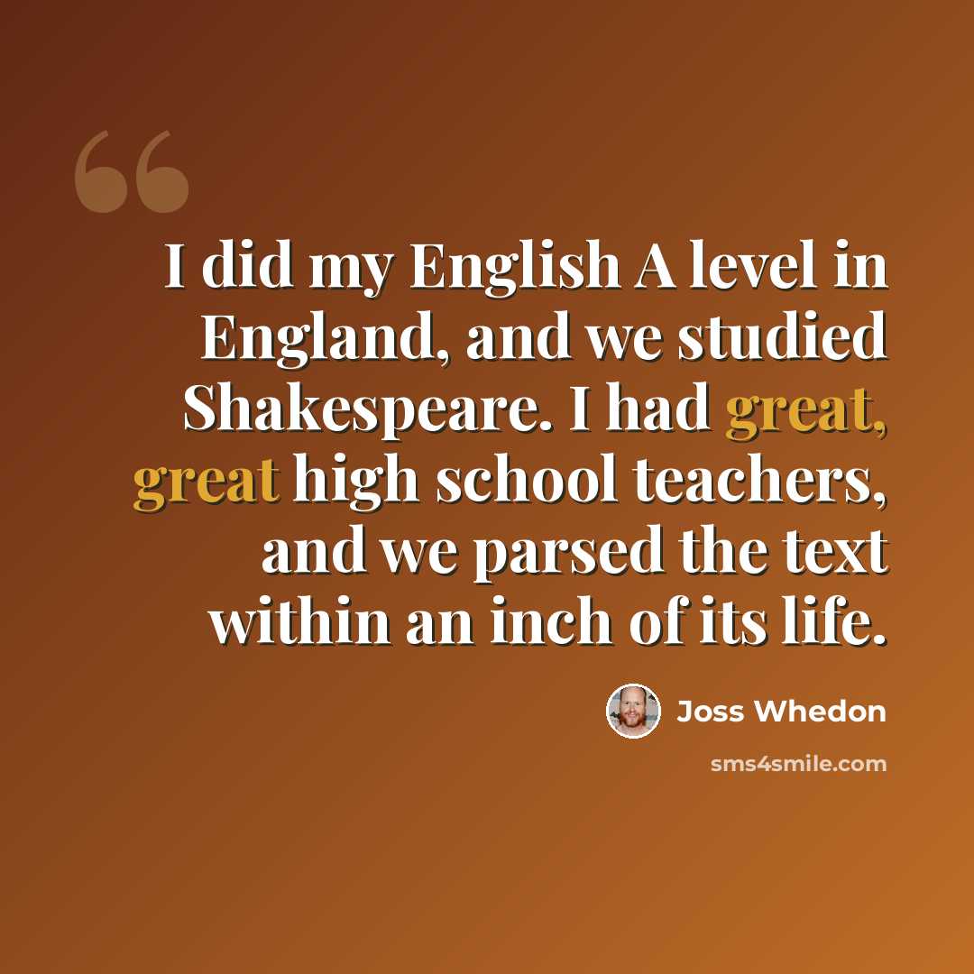 “I did my English A level in England, and we studied Shakespeare. I had great, great high school teachers, and we parsed the text within an inch of its life.” quote by Joss Whedon