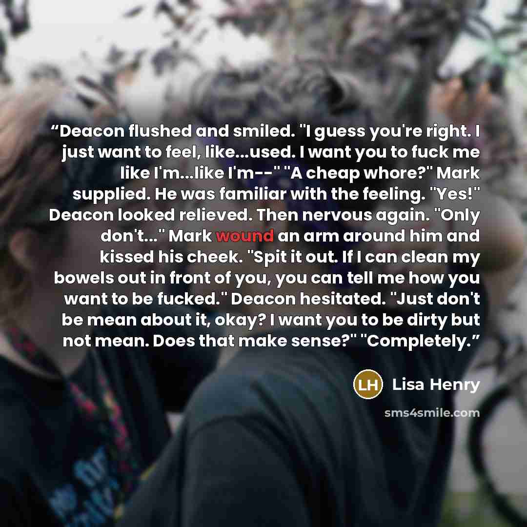 “Deacon flushed and smiled. "I guess you're right. I just want to feel, like...used. I want you to fuck me like I'm...like I'm--" "A cheap whore?" Mark supplied. He was familiar with the feeling. "Yes!" Deacon looked relieved. Then nervous again. "Only don't..." Mark wound an arm around him and…” quote by Lisa Henry