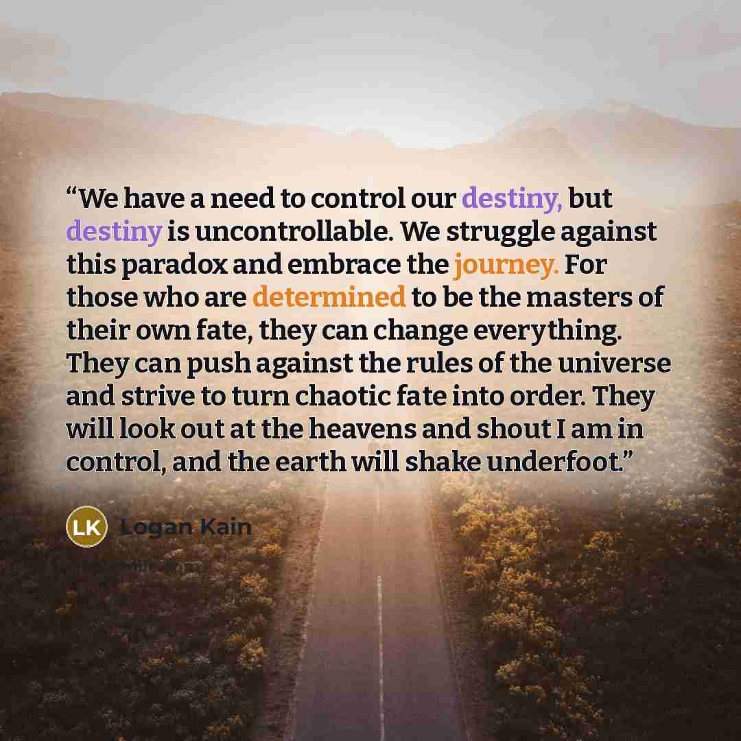 “We have a need to control our destiny, but destiny is uncontrollable. We struggle against this paradox and embrace the journey. For those who are determined to be the masters of their own fate, they can change everything. They can push against the rules of the universe and strive to turn chaotic…” quote by logan kain