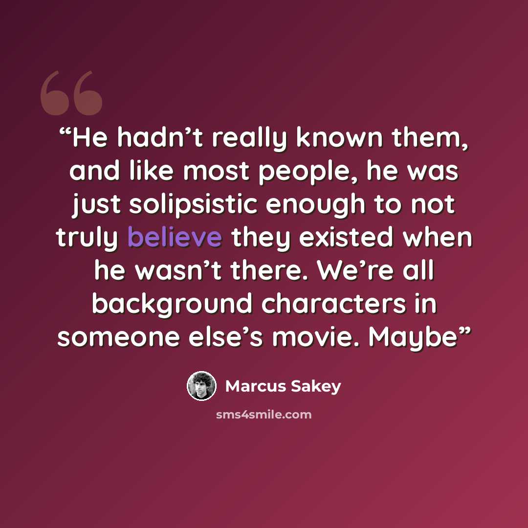 “He hadn’t really known them, and like most people, he was just solipsistic enough to not truly believe they existed when he wasn’t there. We’re all background characters in someone else’s movie. Maybe” quote by Marcus Sakey