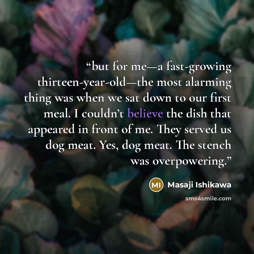 “but for me—a fast-growing thirteen-year-old—the most alarming thing was when we sat down to our first meal. I couldn’t believe the dish that appeared in front of me. They served us dog meat. Yes, dog meat. The stench was overpowering.” quote by Masaji Ishikawa