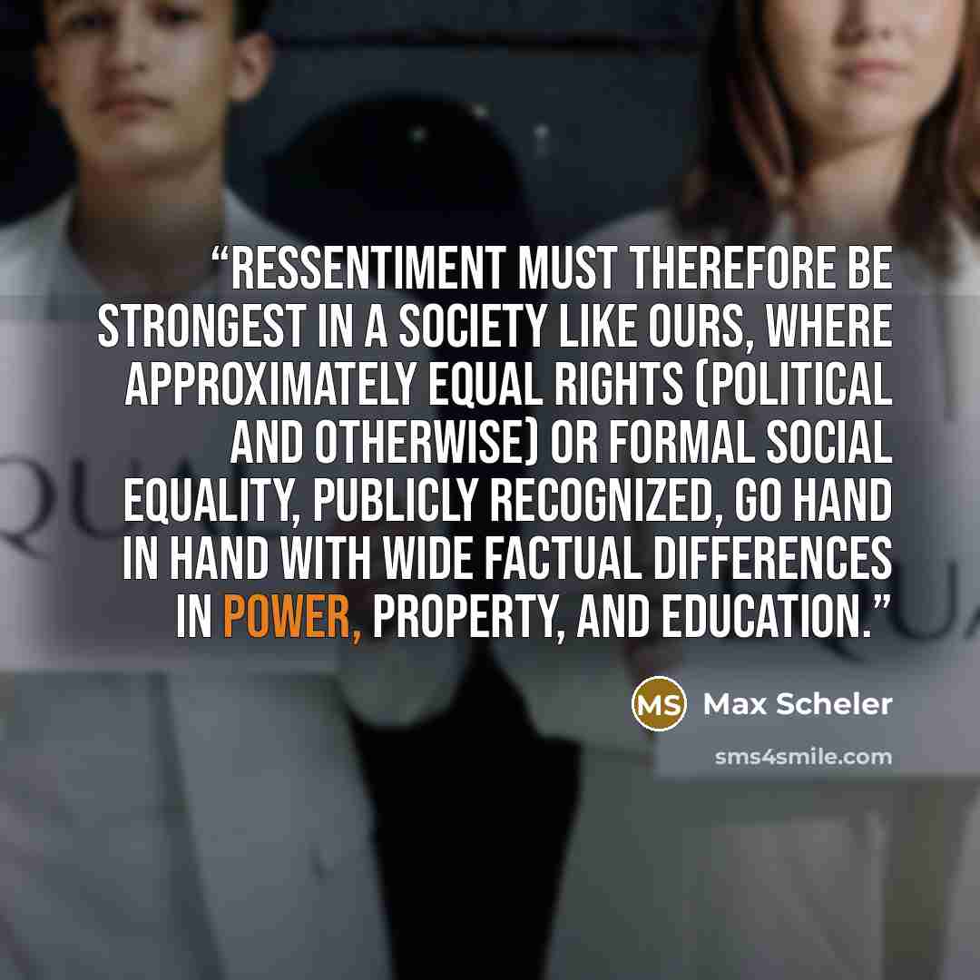 “Ressentiment must therefore be strongest in a society like ours, where approximately equal rights (political and otherwise) or formal social equality, publicly recognized, go hand in hand with wide factual differences in power, property, and education.” quote by Max Scheler