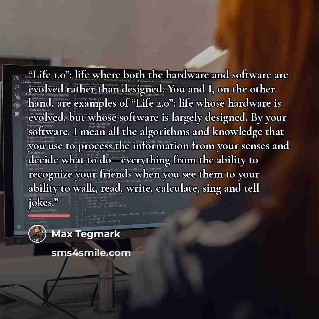 “Life 1.0”: life where both the hardware and software are evolved rather than designed. You and I, on the other hand, are examples of “Life 2.0”: life whose hardware is evolved, but whose software is largely designed. By your software, I mean all the algorithms and knowledge that you use to process…” quote by Max Tegmark