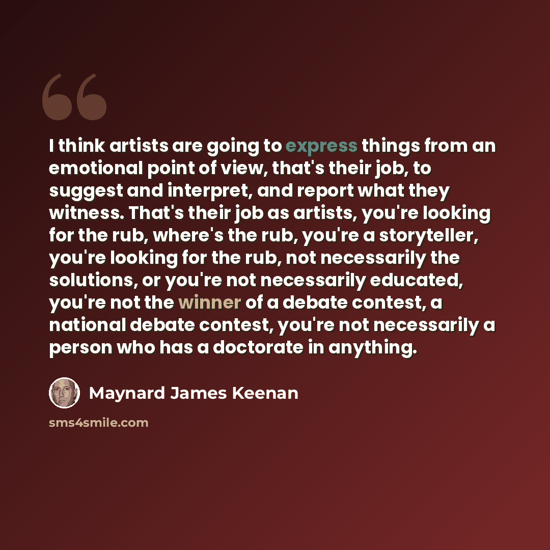 “I think artists are going to express things from an emotional point of view, that's their job, to suggest and interpret, and report what they witness. That's their job as artists, you're looking for the rub, where's the rub, you're a storyteller, you're looking for the rub, not necessarily the…” quote by Maynard James Keenan